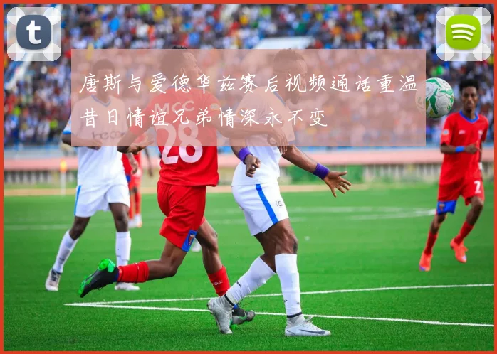 唐斯与爱德华兹赛后视频通话重温昔日情谊兄弟情深永不变