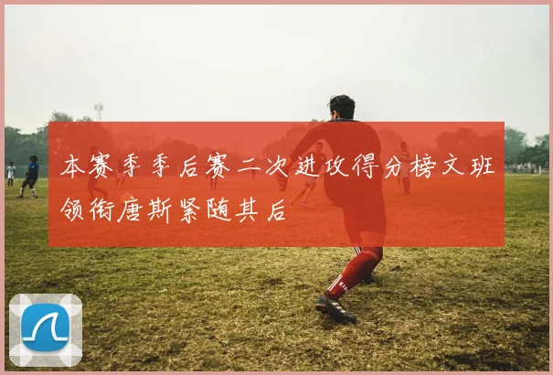 本赛季季后赛二次进攻得分榜文班领衔唐斯紧随其后