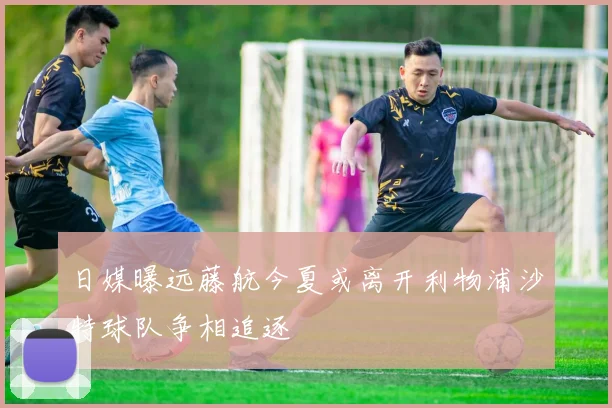 日媒曝远藤航今夏或离开利物浦沙特球队争相追逐