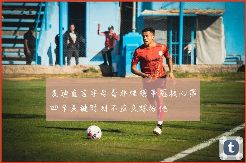 麦迪直言字母哥非理想争冠核心第四节关键时刻不应交球给他