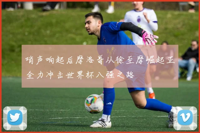 哨声响起后摩洛哥从徐至摩崛起正全力冲击世界杯八强之路