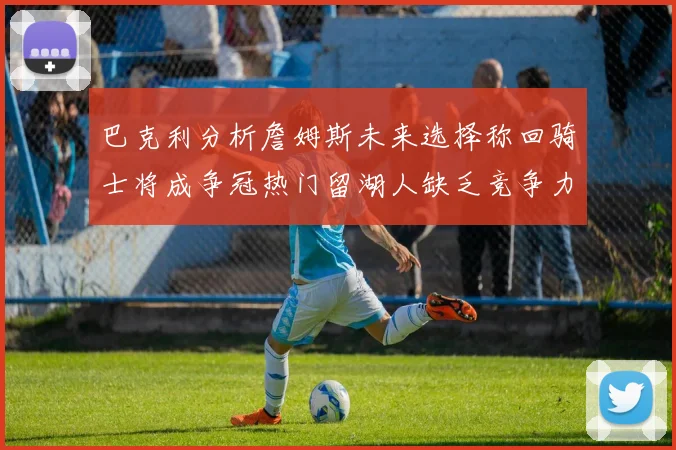 巴克利分析詹姆斯未来选择称回骑士将成争冠热门留湖人缺乏竞争力