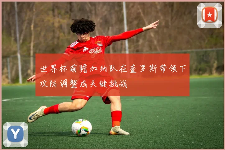 世界杯前瞻加纳队在奎罗斯带领下攻防调整成关键挑战