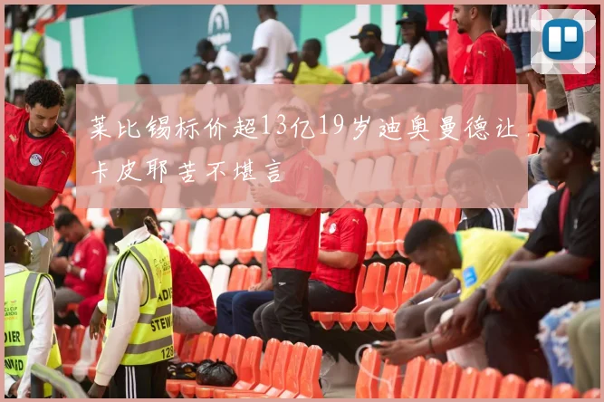 莱比锡标价超13亿19岁迪奥曼德让卡皮耶苦不堪言