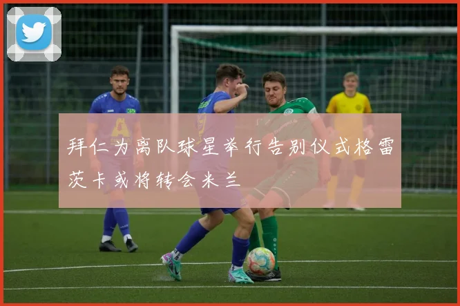 拜仁为离队球星举行告别仪式格雷茨卡或将转会米兰