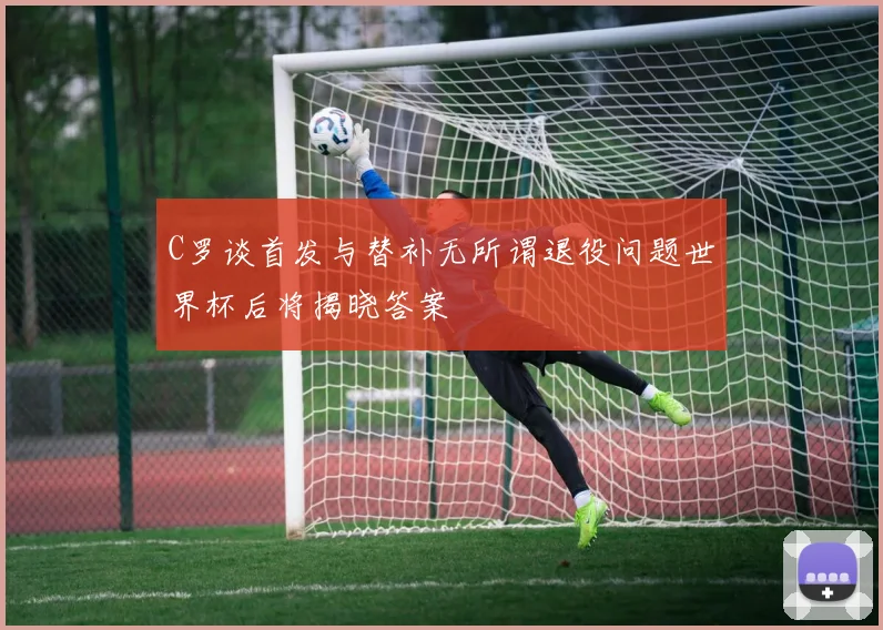 C罗谈首发与替补无所谓退役问题世界杯后将揭晓答案