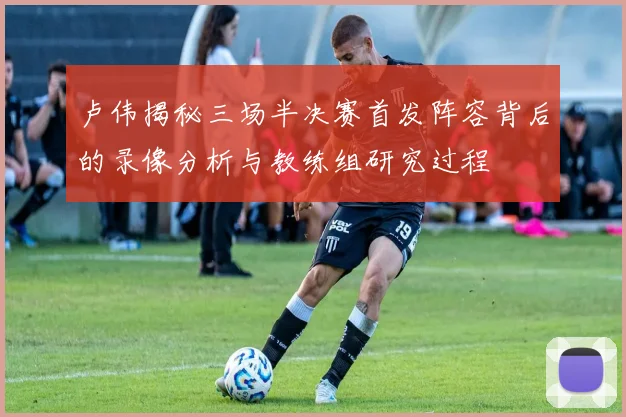 卢伟揭秘三场半决赛首发阵容背后的录像分析与教练组研究过程