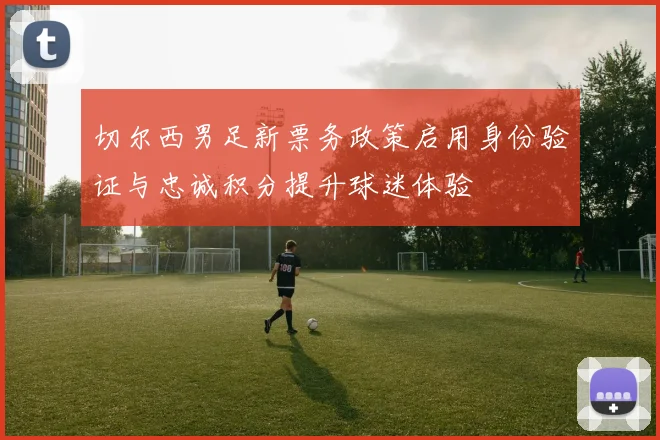切尔西男足新票务政策启用身份验证与忠诚积分提升球迷体验