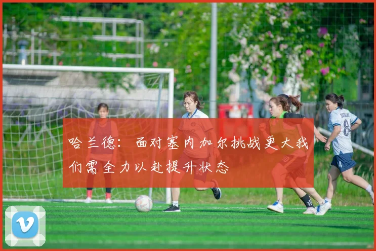 哈兰德：面对塞内加尔挑战更大我们需全力以赴提升状态