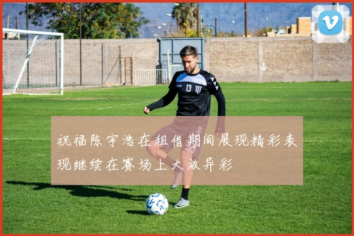 祝福陈宇浩在租借期间展现精彩表现继续在赛场上大放异彩