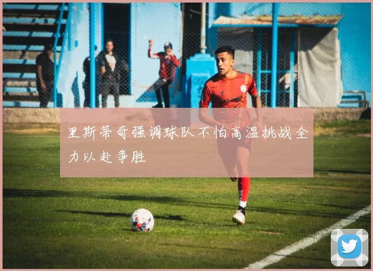 里斯蒂奇强调球队不怕高温挑战全力以赴争胜