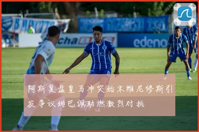 阿斯复盘皇马冲突始末维尼修斯引发争议姆巴佩助燃激烈对抗