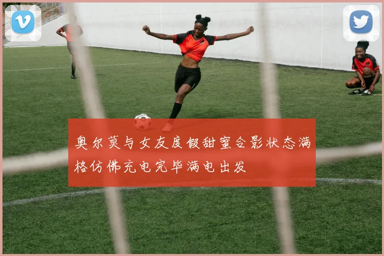 奥尔莫与女友度假甜蜜合影状态满格仿佛充电完毕满电出发
